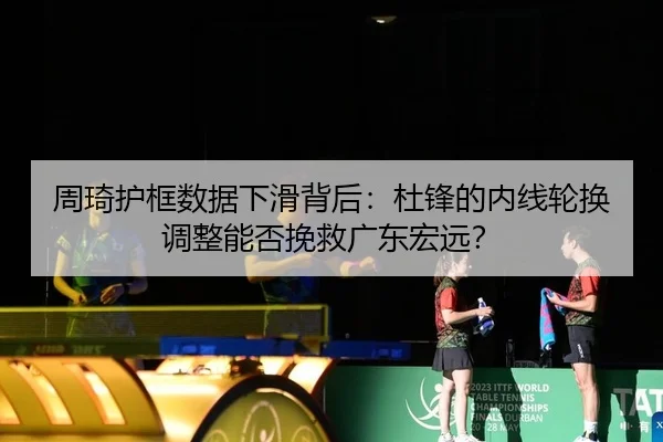 周琦护框数据下滑背后：杜锋的内线轮换调整能否挽救广东宏远？